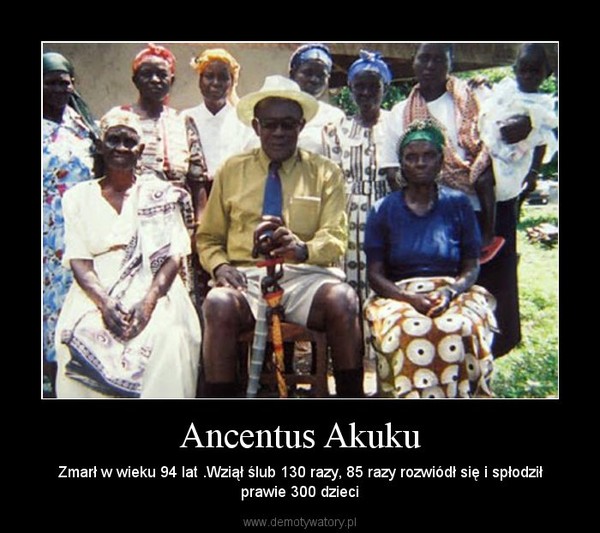 Ancentus Akuku – Zmarł w wieku 94 lat .Wziął ślub 130 razy, 85 razy rozwiódł się i spłodziłprawie 300 dzieci 