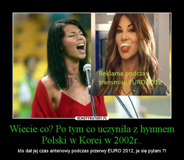 Wiecie co? Po tym co uczyniła z hymnem Polski w Korei w 2002r.. – kto dał jej czas antenowy podczas przerwy EURO 2012, ja się pytam ?! 