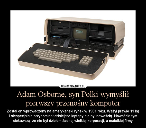 Adam Osborne, syn Polki wymyślił pierwszy przenośny komputer – Został on wprowadzony na amerykański rynek w 1981 roku. Ważył prawie 11 kg i niespecjalnie przypominał dzisiejsze laptopy ale był nowością. Nowością tym ciekawszą, że nie był dziełem żadnej wielkiej korporacji, a malutkiej firmy 