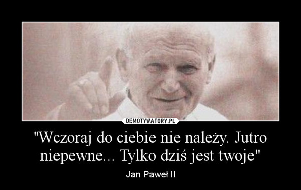 ''Wczoraj do ciebie nie należy. Jutro niepewne... Tylko dziś jest twoje" – Jan Paweł II 