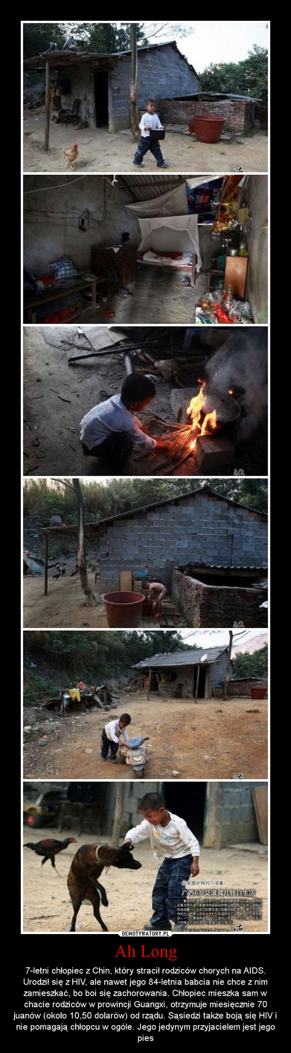 Ah Long – 7-letni chłopiec z Chin, który stracił rodziców chorych na AIDS. Urodził się z HIV, ale nawet jego 84-letnia babcia nie chce z nim zamieszkać, bo boi się zachorowania. Chłopiec mieszka sam w chacie rodziców w prowincji Guangxi, otrzymuje miesięcznie 70 juanów (około 10,50 dolarów) od rządu. Sąsiedzi także boją się HIV i nie pomagają chłopcu w ogóle. Jego jedynym przyjacielem jest jego pies 