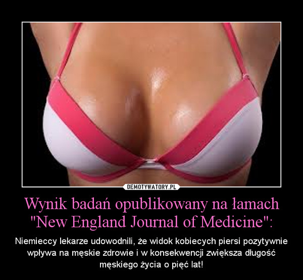 Wynik badań opublikowany na łamach "New England Journal of Medicine": – Niemieccy lekarze udowodnili, że widok kobiecych piersi pozytywnie wpływa na męskie zdrowie i w konsekwencji zwiększa długość męskiego życia o pięć lat! 
