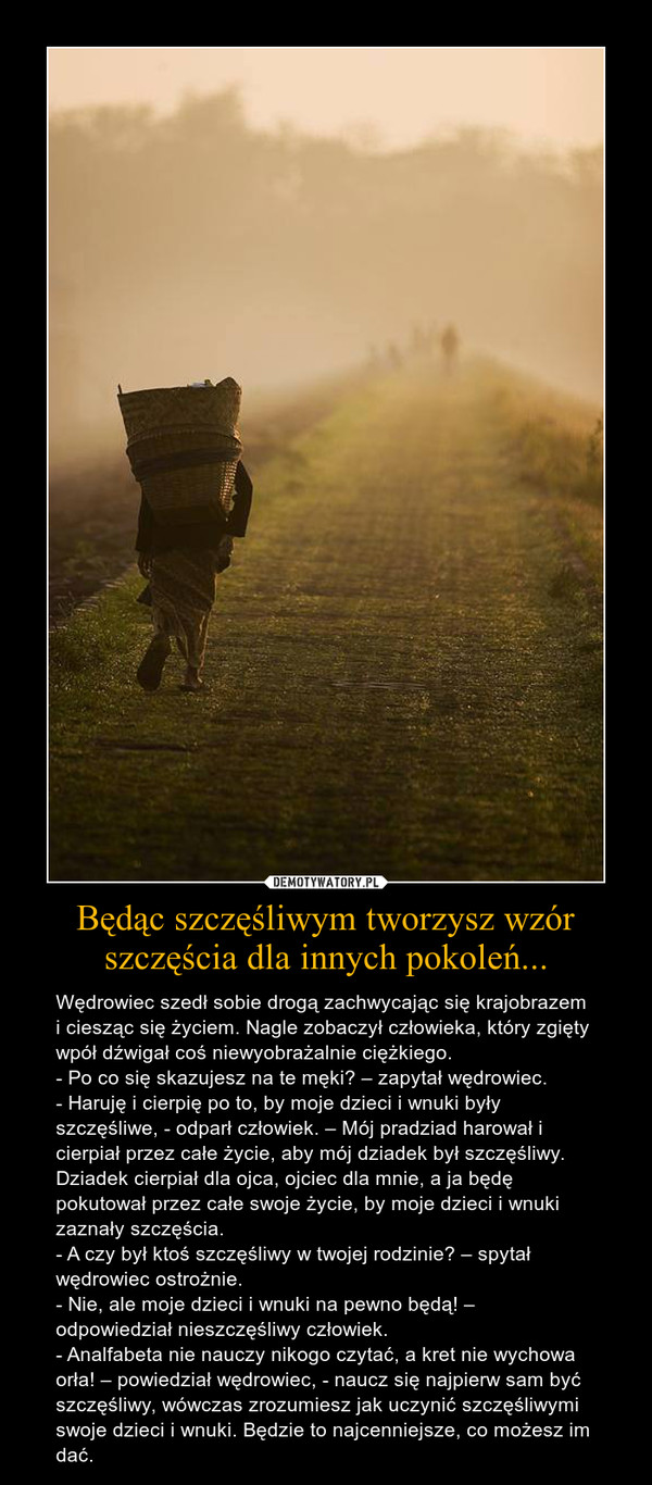 Będąc szczęśliwym tworzysz wzór szczęścia dla innych pokoleń... – Wędrowiec szedł sobie drogą zachwycając się krajobrazem i ciesząc się życiem. Nagle zobaczył człowieka, który zgięty wpół dźwigał coś niewyobrażalnie ciężkiego. - Po co się skazujesz na te męki? – zapytał wędrowiec.- Haruję i cierpię po to, by moje dzieci i wnuki były szczęśliwe, - odparł człowiek. – Mój pradziad harował i cierpiał przez całe życie, aby mój dziadek był szczęśliwy. Dziadek cierpiał dla ojca, ojciec dla mnie, a ja będę pokutował przez całe swoje życie, by moje dzieci i wnuki zaznały szczęścia.- A czy był ktoś szczęśliwy w twojej rodzinie? – spytał wędrowiec ostrożnie.- Nie, ale moje dzieci i wnuki na pewno będą! – odpowiedział nieszczęśliwy człowiek.- Analfabeta nie nauczy nikogo czytać, a kret nie wychowa orła! – powiedział wędrowiec, - naucz się najpierw sam być szczęśliwy, wówczas zrozumiesz jak uczynić szczęśliwymi swoje dzieci i wnuki. Będzie to najcenniejsze, co możesz im dać. 