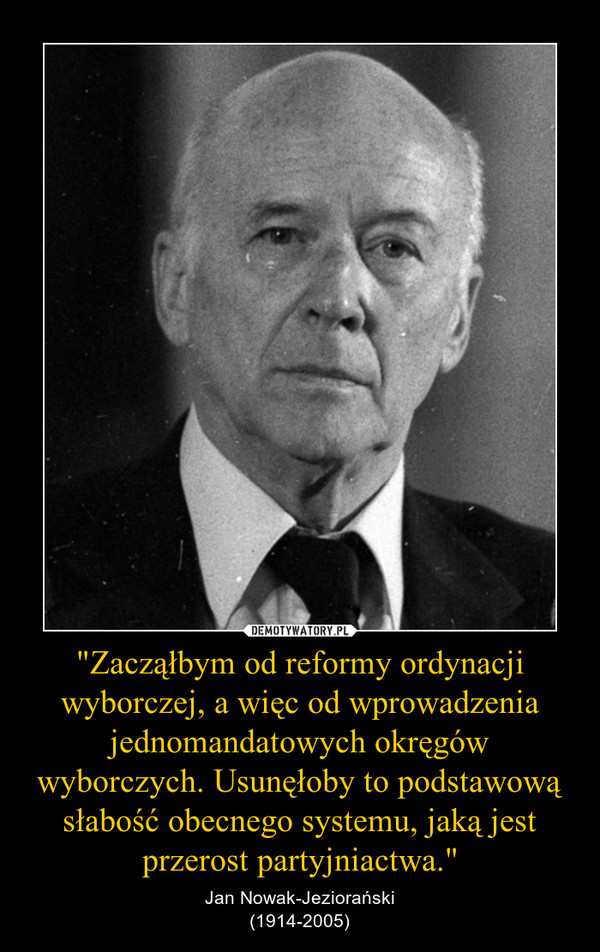 "Zacząłbym od reformy ordynacji wyborczej, a więc od wprowadzenia jednomandatowych okręgów wyborczych. Usunęłoby to podstawową słabość obecnego systemu, jaką jest przerost partyjniactwa." – Jan Nowak-Jeziorański(1914-2005) 