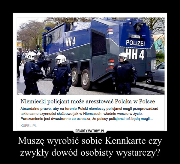 Muszę wyrobić sobie Kennkarte czy zwykły dowód osobisty wystarczy? –  Niemiecki policjant może aresztować Polaka w Polsce Absurdalne prawo, aby na terenie Polski niemieccy policjanci mogli przeprowadzać takie same czynności służbowe jak w Niemczech, właśnie weszło w życie. Porozumienie jest dwustronne co oznacza, że polscy policjanci też będą mogli... 