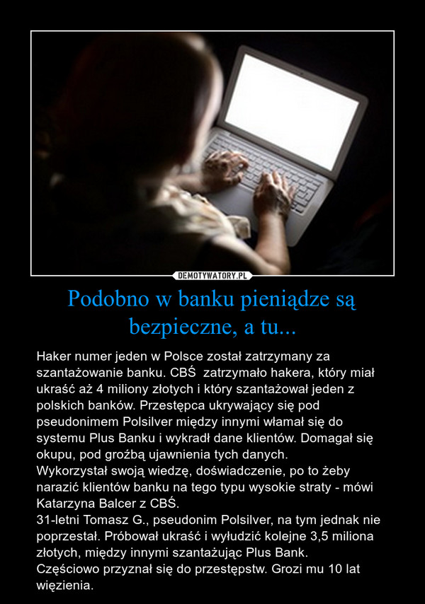 Podobno w banku pieniądze są bezpieczne, a tu... – Haker numer jeden w Polsce został zatrzymany za szantażowanie banku. CBŚ  zatrzymało hakera, który miał ukraść aż 4 miliony złotych i który szantażował jeden z polskich banków. Przestępca ukrywający się pod pseudonimem Polsilver między innymi włamał się do systemu Plus Banku i wykradł dane klientów. Domagał się okupu, pod groźbą ujawnienia tych danych.Wykorzystał swoją wiedzę, doświadczenie, po to żeby narazić klientów banku na tego typu wysokie straty - mówi Katarzyna Balcer z CBŚ.31-letni Tomasz G., pseudonim Polsilver, na tym jednak nie poprzestał. Próbował ukraść i wyłudzić kolejne 3,5 miliona złotych, między innymi szantażując Plus Bank.Częściowo przyznał się do przestępstw. Grozi mu 10 lat więzienia. 