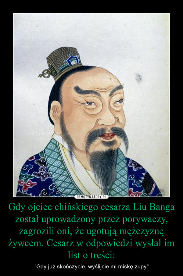 Gdy ojciec chińskiego cesarza Liu Banga został uprowadzony przez porywaczy, zagrozili oni, że ugotują mężczyznę żywcem. Cesarz w odpowiedzi wysłał im list o treści: – "Gdy już skończycie, wyślijcie mi miskę zupy" 