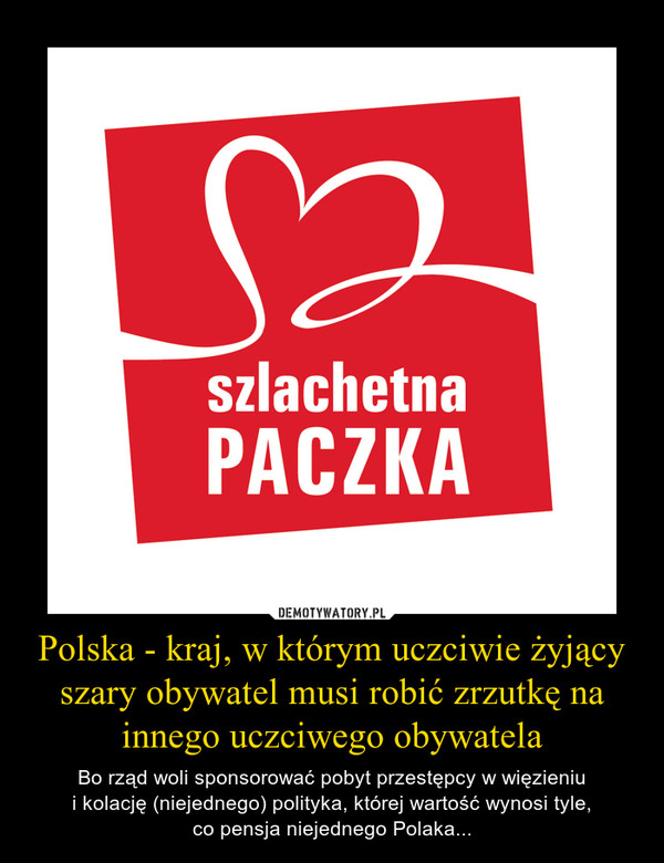 Polska - kraj, w którym uczciwie żyjący szary obywatel musi robić zrzutkę na innego uczciwego obywatela – Bo rząd woli sponsorować pobyt przestępcy w więzieniui kolację (niejednego) polityka, której wartość wynosi tyle,co pensja niejednego Polaka... 