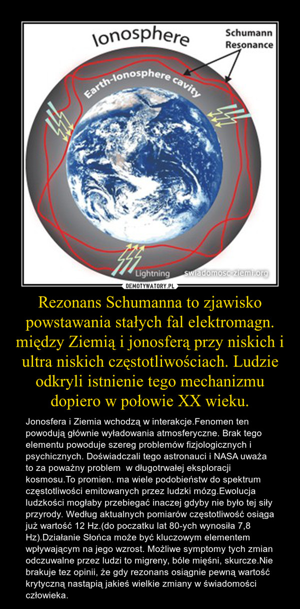 Rezonans Schumanna to zjawisko powstawania stałych fal elektromagn. między Ziemią i jonosferą przy niskich i ultra niskich częstotliwościach. Ludzie odkryli istnienie tego mechanizmu dopiero w połowie XX wieku.