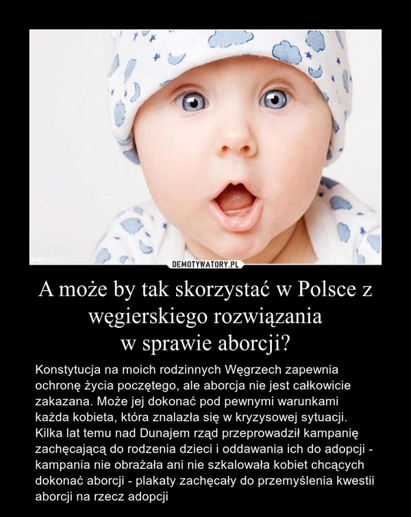 A może by tak skorzystać w Polsce z węgierskiego rozwiązaniaw sprawie aborcji? – Konstytucja na moich rodzinnych Węgrzech zapewnia ochronę życia poczętego, ale aborcja nie jest całkowicie zakazana. Może jej dokonać pod pewnymi warunkami każda kobieta, która znalazła się w kryzysowej sytuacji. Kilka lat temu nad Dunajem rząd przeprowadził kampanię zachęcającą do rodzenia dzieci i oddawania ich do adopcji - kampania nie obrażała ani nie szkalowała kobiet chcących dokonać aborcji - plakaty zachęcały do przemyślenia kwestii aborcji na rzecz adopcji 