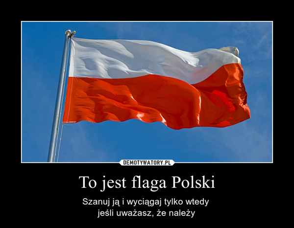 To jest flaga Polski – Szanuj ją i wyciągaj tylko wtedy jeśli uważasz, że należy 