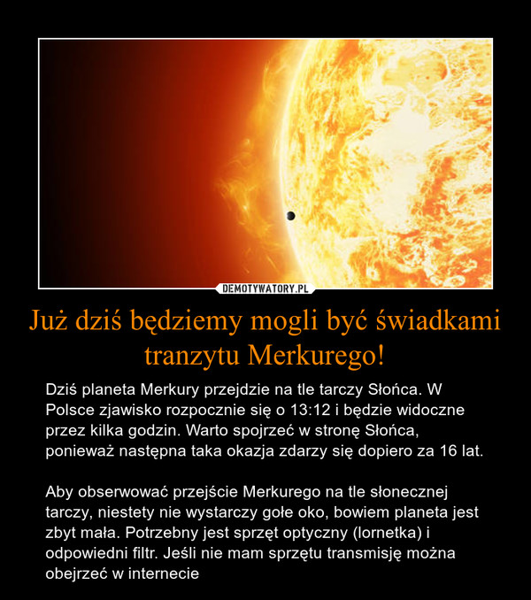 Już dziś będziemy mogli być świadkami tranzytu Merkurego! – Dziś planeta Merkury przejdzie na tle tarczy Słońca. W Polsce zjawisko rozpocznie się o 13:12 i będzie widoczne przez kilka godzin. Warto spojrzeć w stronę Słońca, ponieważ następna taka okazja zdarzy się dopiero za 16 lat.Aby obserwować przejście Merkurego na tle słonecznej tarczy, niestety nie wystarczy gołe oko, bowiem planeta jest zbyt mała. Potrzebny jest sprzęt optyczny (lornetka) i odpowiedni filtr. Jeśli nie mam sprzętu transmisję można obejrzeć w internecie 