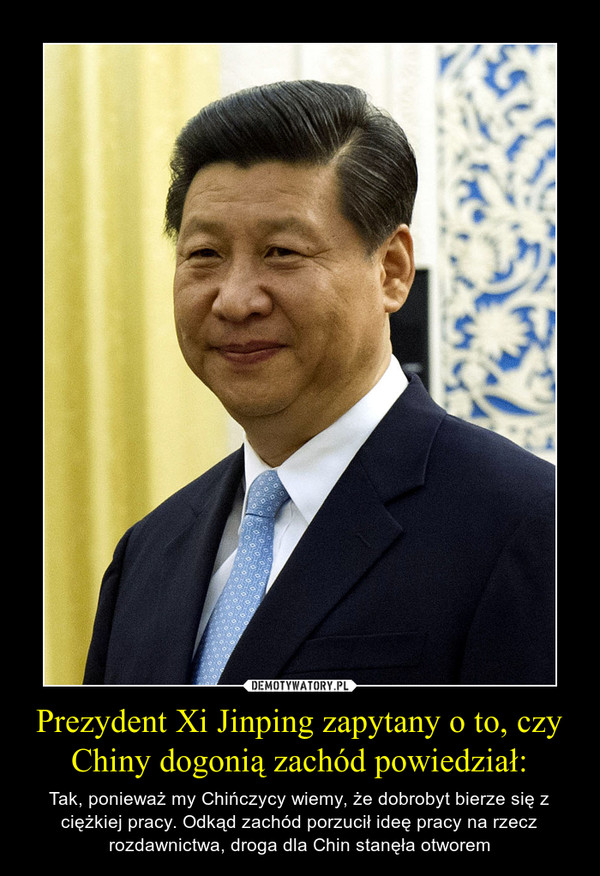 Prezydent Xi Jinping zapytany o to, czy Chiny dogonią zachód powiedział: – Tak, ponieważ my Chińczycy wiemy, że dobrobyt bierze się z ciężkiej pracy. Odkąd zachód porzucił ideę pracy na rzecz rozdawnictwa, droga dla Chin stanęła otworem 