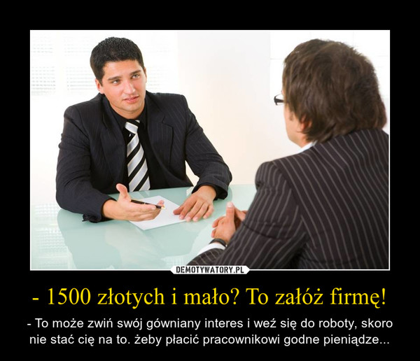 - 1500 złotych i mało? To załóż firmę! – - To może zwiń swój gówniany interes i weź się do roboty, skoro nie stać cię na to. żeby płacić pracownikowi godne pieniądze... 