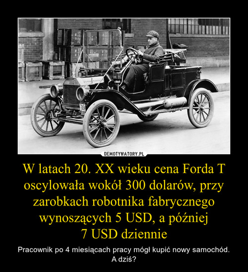 W latach 20. XX wieku cena Forda T oscylowała wokół 300 dolarów, przy zarobkach robotnika fabrycznego wynoszących 5 USD, a później
7 USD dziennie