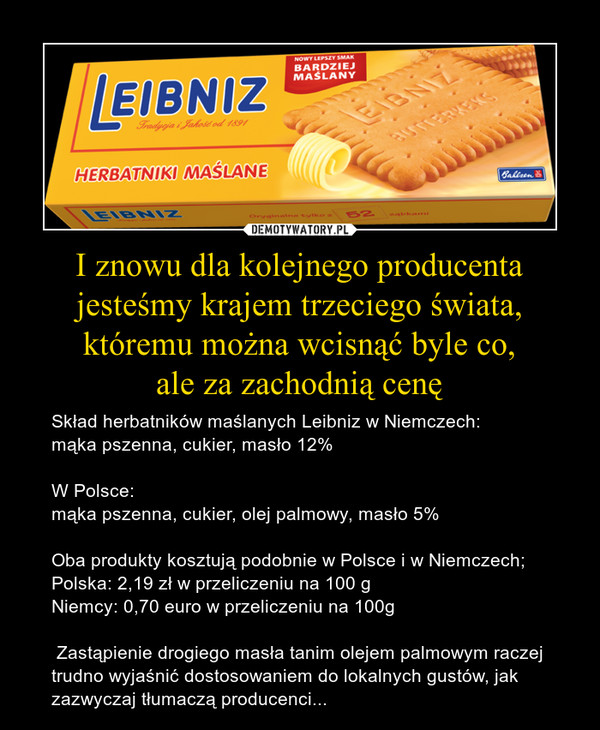 I znowu dla kolejnego producenta jesteśmy krajem trzeciego świata, któremu można wcisnąć byle co,ale za zachodnią cenę – Skład herbatników maślanych Leibniz w Niemczech:mąka pszenna, cukier, masło 12%W Polsce:mąka pszenna, cukier, olej palmowy, masło 5%Oba produkty kosztują podobnie w Polsce i w Niemczech;Polska: 2,19 zł w przeliczeniu na 100 gNiemcy: 0,70 euro w przeliczeniu na 100g Zastąpienie drogiego masła tanim olejem palmowym raczej trudno wyjaśnić dostosowaniem do lokalnych gustów, jak zazwyczaj tłumaczą producenci... 