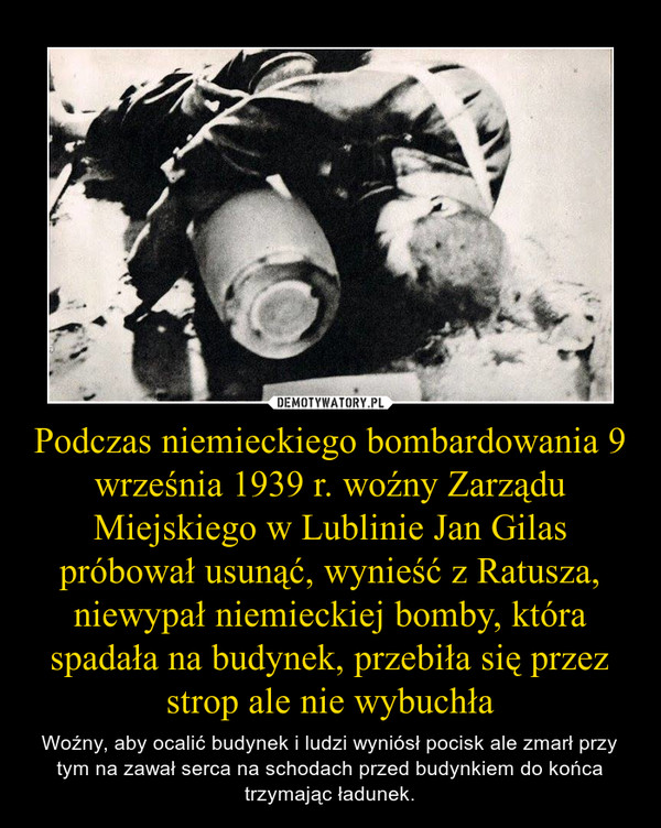 Podczas niemieckiego bombardowania 9 września 1939 r. woźny Zarządu Miejskiego w Lublinie Jan Gilas próbował usunąć, wynieść z Ratusza, niewypał niemieckiej bomby, która spadała na budynek, przebiła się przez strop ale nie wybuchła – Woźny, aby ocalić budynek i ludzi wyniósł pocisk ale zmarł przy tym na zawał serca na schodach przed budynkiem do końca trzymając ładunek. 