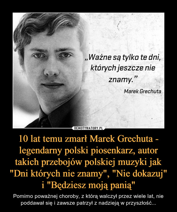 10 lat temu zmarł Marek Grechuta - legendarny polski piosenkarz, autor takich przebojów polskiej muzyki jak "Dni których nie znamy", "Nie dokazuj" i "Będziesz moją panią" – Pomimo poważnej choroby, z którą walczył przez wiele lat, nie poddawał się i zawsze patrzył z nadzieją w przyszłość... "Ważne są tylko te dni, których jeszcze nie znamy."Marek Grechuta