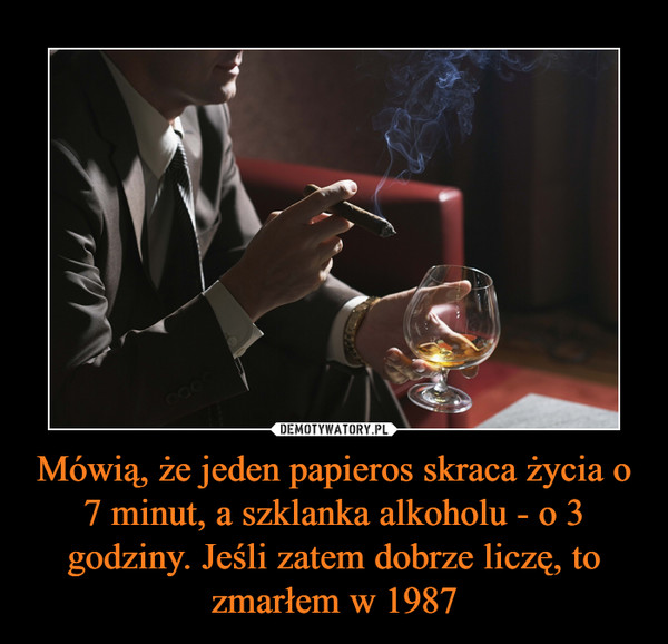 Mówią, że jeden papieros skraca życia o 7 minut, a szklanka alkoholu - o 3 godziny. Jeśli zatem dobrze liczę, to zmarłem w 1987 –  