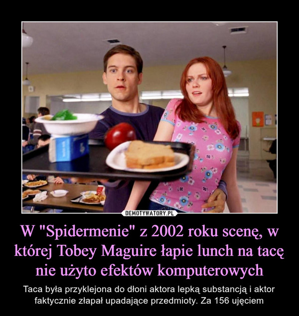W "Spidermenie" z 2002 roku scenę, w której Tobey Maguire łapie lunch na tacę nie użyto efektów komputerowych – Taca była przyklejona do dłoni aktora lepką substancją i aktor faktycznie złapał upadające przedmioty. Za 156 ujęciem 