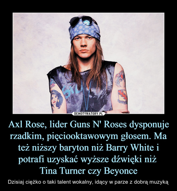 Axl Rose, lider Guns N' Roses dysponuje rzadkim, pięciooktawowym głosem. Ma też niższy baryton niż Barry White i potrafi uzyskać wyższe dźwięki niż 
Tina Turner czy Beyonce