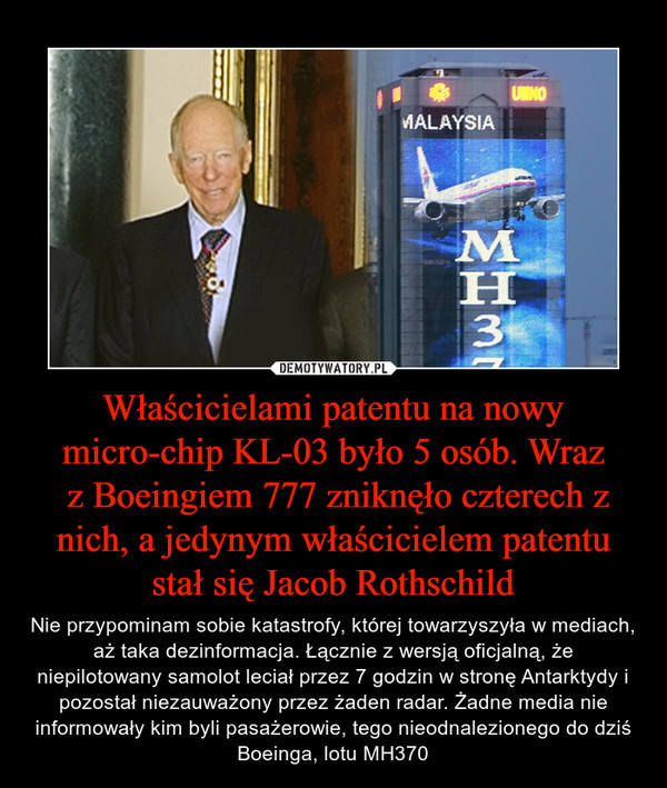 Właścicielami patentu na nowy micro-chip KL-03 było 5 osób. Wraz z Boeingiem 777 zniknęło czterech z nich, a jedynym właścicielem patentu stał się Jacob Rothschild – Nie przypominam sobie katastrofy, której towarzyszyła w mediach, aż taka dezinformacja. Łącznie z wersją oficjalną, że niepilotowany samolot leciał przez 7 godzin w stronę Antarktydy i pozostał niezauważony przez żaden radar. Żadne media nie informowały kim byli pasażerowie, tego nieodnalezionego do dziś Boeinga, lotu MH370 