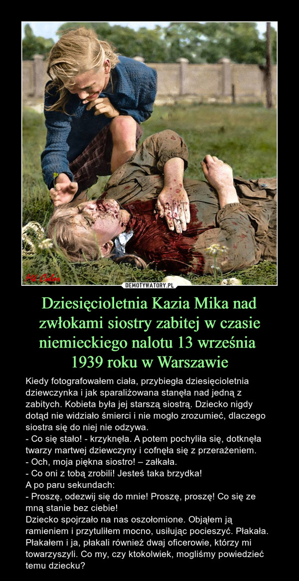 Dziesięcioletnia Kazia Mika nad zwłokami siostry zabitej w czasie niemieckiego nalotu 13 września 1939 roku w Warszawie – Kiedy fotografowałem ciała, przybiegła dziesięcioletnia dziewczynka i jak sparaliżowana stanęła nad jedną z zabitych. Kobieta była jej starszą siostrą. Dziecko nigdy dotąd nie widziało śmierci i nie mogło zrozumieć, dlaczego siostra się do niej nie odzywa.- Co się stało! - krzyknęła. A potem pochyliła się, dotknęła twarzy martwej dziewczyny i cofnęła się z przerażeniem.- Och, moja piękna siostro! – załkała. - Co oni z tobą zrobili! Jesteś taka brzydka!A po paru sekundach:- Proszę, odezwij się do mnie! Proszę, proszę! Co się ze mną stanie bez ciebie!Dziecko spojrzało na nas oszołomione. Objąłem ją ramieniem i przytuliłem mocno, usiłując pocieszyć. Płakała. Płakałem i ja, płakali również dwaj oficerowie, którzy mi towarzyszyli. Co my, czy ktokolwiek, mogliśmy powiedzieć temu dziecku? 