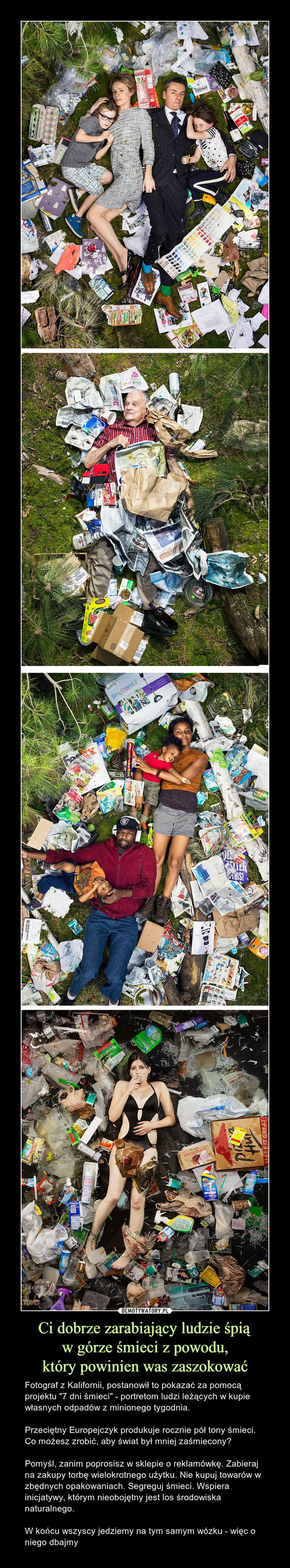 Ci dobrze zarabiający ludzie śpiąw górze śmieci z powodu,który powinien was zaszokować – Fotograf z Kalifornii, postanowił to pokazać za pomocą projektu "7 dni śmieci" - portretom ludzi leżących w kupie własnych odpadów z minionego tygodnia.Przeciętny Europejczyk produkuje rocznie pół tony śmieci. Co możesz zrobić, aby świat był mniej zaśmiecony?Pomyśl, zanim poprosisz w sklepie o reklamówkę. Zabieraj na zakupy torbę wielokrotnego użytku. Nie kupuj towarów w zbędnych opakowaniach. Segreguj śmieci. Wspiera inicjatywy, którym nieobojętny jest los środowiska naturalnego.W końcu wszyscy jedziemy na tym samym wózku - więc o niego dbajmy 