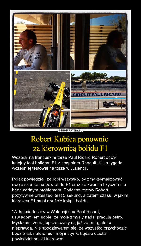 Robert Kubica ponownie za kierownicą bolidu F1 – Wczoraj na francuskim torze Paul Ricard Robert odbył kolejny test bolidem F1 z zespołem Renault. Kilka tygodni wcześniej testował na torze w Walencji. Polak powiedział, że robi wszystko, by zmaksymalizować swoje szanse na powrót do F1 oraz że kwestie fizyczne nie będą żadnym problemem. Podczas testów Robert pozytywnie przeszedł test 5 sekund, a zatem czasu, w jakim kierowca F1 musi opuścić kokpit bolidu. "W trakcie testów w Walencji i na Paul Ricard, uświadomiłem sobie, że moje zmysły nadal pracują ostro. Myślałem, że najlepsze czasy są już za mną, ale to nieprawda. Nie spodziewałem się, że wszystko przychodzić będzie tak naturalnie i mój instynkt będzie działał" - powiedział polski kierowca 