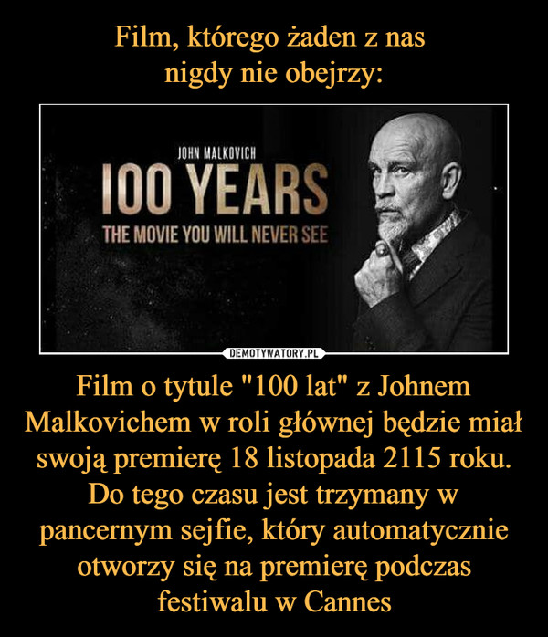 Film, którego żaden z nas 
nigdy nie obejrzy: Film o tytule "100 lat" z Johnem Malkovichem w roli głównej będzie miał swoją premierę 18 listopada 2115 roku. Do tego czasu jest trzymany w pancernym sejfie, który automatycznie otworzy się na premierę podczas festiwalu w Cannes