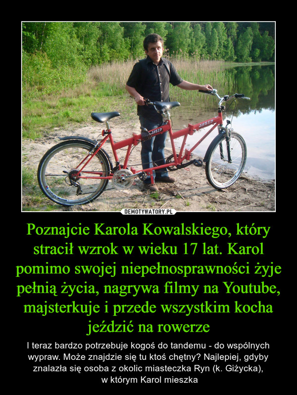 Poznajcie Karola Kowalskiego, który stracił wzrok w wieku 17 lat. Karol pomimo swojej niepełnosprawności żyje pełnią życia, nagrywa filmy na Youtube, majsterkuje i przede wszystkim kocha jeździć na rowerze