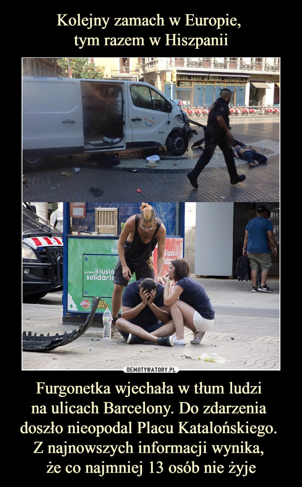 Kolejny zamach w Europie, 
tym razem w Hiszpanii Furgonetka wjechała w tłum ludzi 
na ulicach Barcelony. Do zdarzenia 
doszło nieopodal Placu Katalońskiego. 
Z najnowszych informacji wynika, 
że co najmniej 13 osób nie żyje