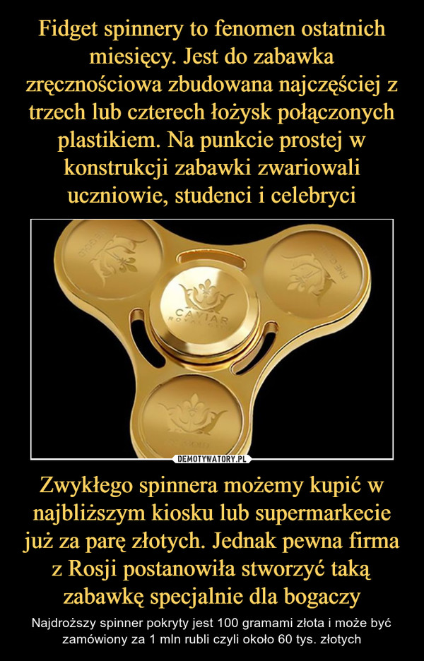 Zwykłego spinnera możemy kupić w najbliższym kiosku lub supermarkecie już za parę złotych. Jednak pewna firma z Rosji postanowiła stworzyć taką zabawkę specjalnie dla bogaczy – Najdroższy spinner pokryty jest 100 gramami złota i może być zamówiony za 1 mln rubli czyli około 60 tys. złotych 