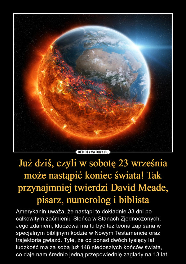 Już dziś, czyli w sobotę 23 września może nastąpić koniec świata! Tak przynajmniej twierdzi David Meade, pisarz, numerolog i biblista – Amerykanin uważa, że nastąpi to dokładnie 33 dni po całkowitym zaćmieniu Słońca w Stanach Zjednoczonych. Jego zdaniem, kluczowa ma tu być też teoria zapisana w specjalnym biblijnym kodzie w Nowym Testamencie oraz trajektoria gwiazd. Tyle, że od ponad dwóch tysięcy lat ludzkość ma za sobą już 148 niedoszłych końców świata, co daje nam średnio jedną przepowiednię zagłady na 13 lat 