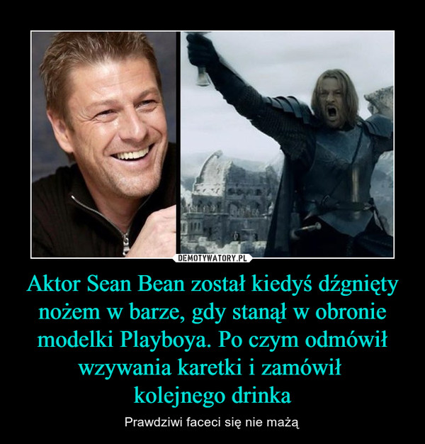 Aktor Sean Bean został kiedyś dźgnięty nożem w barze, gdy stanął w obronie modelki Playboya. Po czym odmówił wzywania karetki i zamówił kolejnego drinka – Prawdziwi faceci się nie mażą 