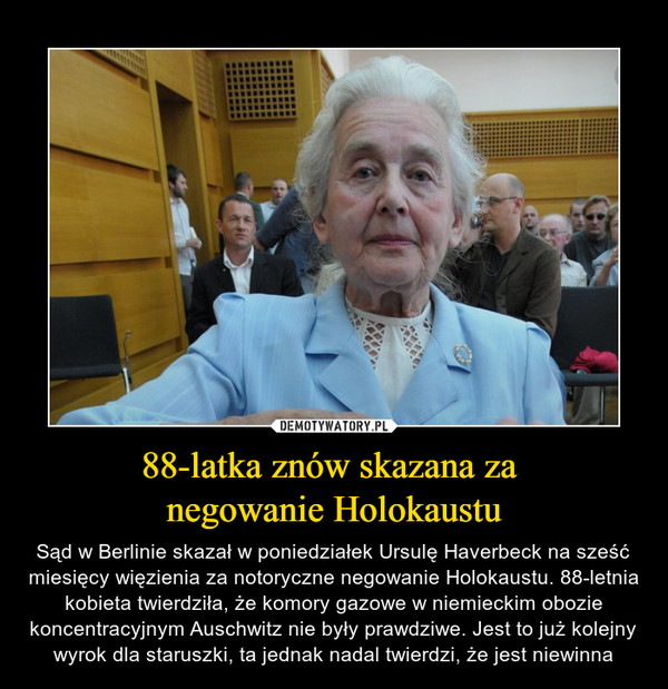 88-latka znów skazana za negowanie Holokaustu – Sąd w Berlinie skazał w poniedziałek Ursulę Haverbeck na sześć miesięcy więzienia za notoryczne negowanie Holokaustu. 88-letnia kobieta twierdziła, że komory gazowe w niemieckim obozie koncentracyjnym Auschwitz nie były prawdziwe. Jest to już kolejny wyrok dla staruszki, ta jednak nadal twierdzi, że jest niewinna 
