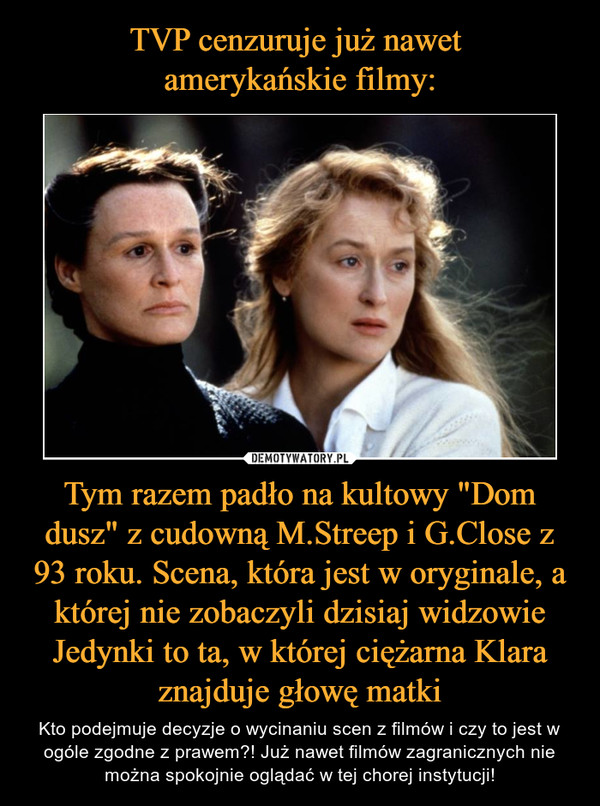 Tym razem padło na kultowy "Dom dusz" z cudowną M.Streep i G.Close z 93 roku. Scena, która jest w oryginale, a której nie zobaczyli dzisiaj widzowie Jedynki to ta, w której ciężarna Klara znajduje głowę matki – Kto podejmuje decyzje o wycinaniu scen z filmów i czy to jest w ogóle zgodne z prawem?! Już nawet filmów zagranicznych nie można spokojnie oglądać w tej chorej instytucji! 