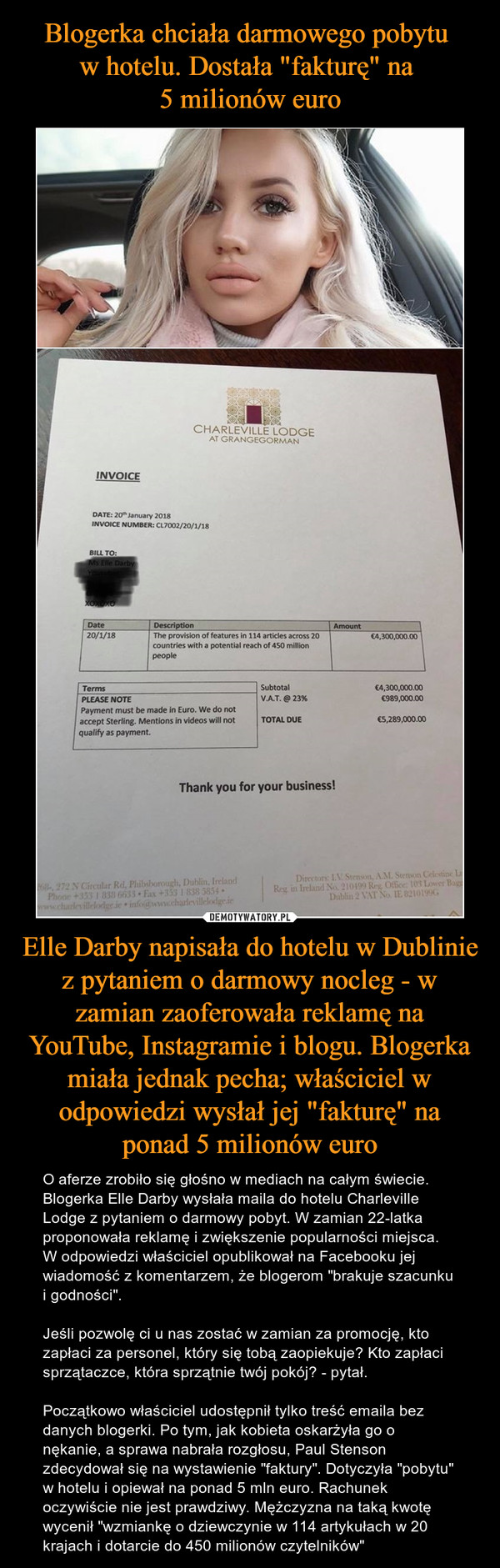 Elle Darby napisała do hotelu w Dublinie z pytaniem o darmowy nocleg - w zamian zaoferowała reklamę na YouTube, Instagramie i blogu. Blogerka miała jednak pecha; właściciel w odpowiedzi wysłał jej "fakturę" na ponad 5 milionów euro – O aferze zrobiło się głośno w mediach na całym świecie. Blogerka Elle Darby wysłała maila do hotelu Charleville Lodge z pytaniem o darmowy pobyt. W zamian 22-latka proponowała reklamę i zwiększenie popularności miejsca. W odpowiedzi właściciel opublikował na Facebooku jej wiadomość z komentarzem, że blogerom "brakuje szacunku i godności".Jeśli pozwolę ci u nas zostać w zamian za promocję, kto zapłaci za personel, który się tobą zaopiekuje? Kto zapłaci sprzątaczce, która sprzątnie twój pokój? - pytał.Początkowo właściciel udostępnił tylko treść emaila bez danych blogerki. Po tym, jak kobieta oskarżyła go o nękanie, a sprawa nabrała rozgłosu, Paul Stenson zdecydował się na wystawienie "faktury". Dotyczyła "pobytu" w hotelu i opiewał na ponad 5 mln euro. Rachunek oczywiście nie jest prawdziwy. Mężczyzna na taką kwotę wycenił "wzmiankę o dziewczynie w 114 artykułach w 20 krajach i dotarcie do 450 milionów czytelników" 