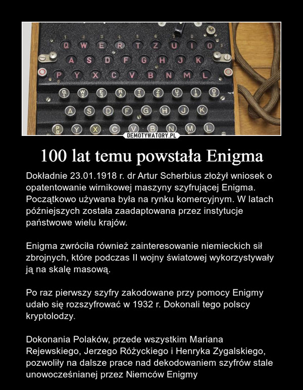 100 lat temu powstała Enigma – Dokładnie 23.01.1918 r. dr Artur Scherbius złożył wniosek o opatentowanie wirnikowej maszyny szyfrującej Enigma. Początkowo używana była na rynku komercyjnym. W latach późniejszych została zaadaptowana przez instytucje państwowe wielu krajów. Enigma zwróciła również zainteresowanie niemieckich sił zbrojnych, które podczas II wojny światowej wykorzystywały ją na skalę masową. Po raz pierwszy szyfry zakodowane przy pomocy Enigmy udało się rozszyfrować w 1932 r. Dokonali tego polscy kryptolodzy.Dokonania Polaków, przede wszystkim Mariana Rejewskiego, Jerzego Różyckiego i Henryka Zygalskiego, pozwoliły na dalsze prace nad dekodowaniem szyfrów stale unowocześnianej przez Niemców Enigmy 