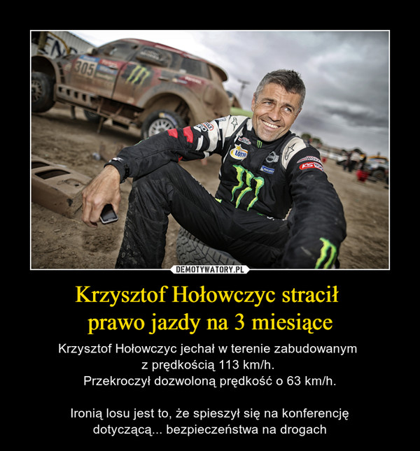 Krzysztof Hołowczyc stracił prawo jazdy na 3 miesiące – Krzysztof Hołowczyc jechał w terenie zabudowanym z prędkością 113 km/h. Przekroczył dozwoloną prędkość o 63 km/h.Ironią losu jest to, że spieszył się na konferencjędotyczącą... bezpieczeństwa na drogach 