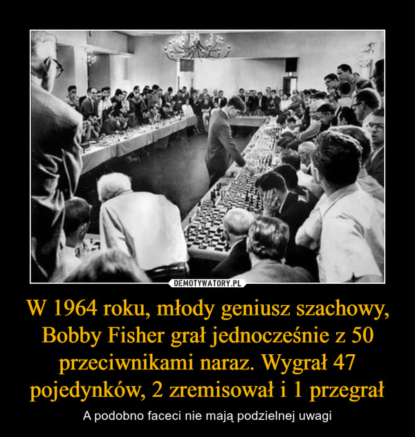 W 1964 roku, młody geniusz szachowy, Bobby Fisher grał jednocześnie z 50 przeciwnikami naraz. Wygrał 47 pojedynków, 2 zremisował i 1 przegrał – A podobno faceci nie mają podzielnej uwagi 