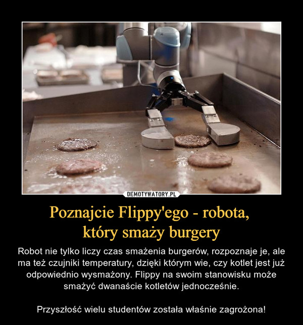 Poznajcie Flippy'ego - robota, który smaży burgery – Robot nie tylko liczy czas smażenia burgerów, rozpoznaje je, ale ma też czujniki temperatury, dzięki którym wie, czy kotlet jest już odpowiednio wysmażony. Flippy na swoim stanowisku może smażyć dwanaście kotletów jednocześnie.Przyszłość wielu studentów została właśnie zagrożona! 