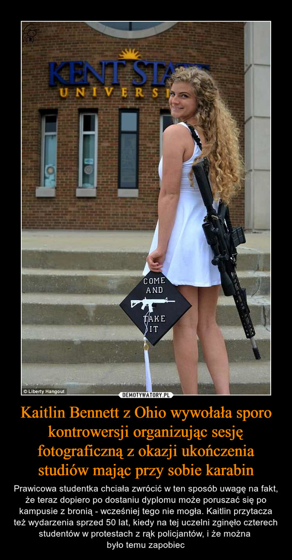 Kaitlin Bennett z Ohio wywołała sporo kontrowersji organizując sesję fotograficzną z okazji ukończenia studiów mając przy sobie karabin – Prawicowa studentka chciała zwrócić w ten sposób uwagę na fakt, że teraz dopiero po dostaniu dyplomu może poruszać się po kampusie z bronią - wcześniej tego nie mogła. Kaitlin przytacza też wydarzenia sprzed 50 lat, kiedy na tej uczelni zginęło czterech studentów w protestach z rąk policjantów, i że można było temu zapobiec 