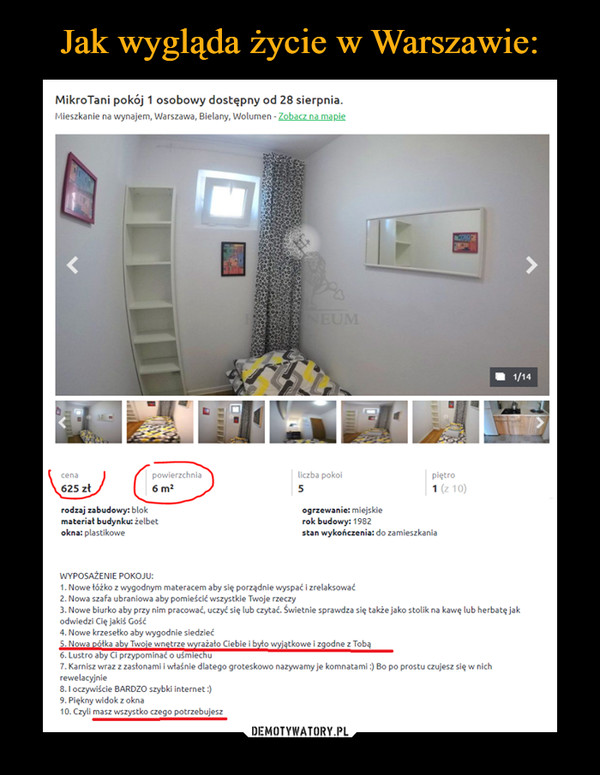  –  MikroTani pokój 1 osobowy dostępny od 28 sierpnia.Mieszkanie na wynajem, Warszawa, Bielany, Wolumen - Zobacz na mapieINFORMACJE TECHNICZNE:1. Powierzchnia pokoju: od 6m2 do 15m22. Ilość pokoi w mieszkaniu: 53. Ilość łazienek w mieszkaniu 24. Ilość kuchni 15. Ceny od 500zł do 1300 zł. Za pokójWYPOSAŻENIE POKOJU:1. Nowe łóżko z wygodnym materacem aby się porządnie wyspać i zrelaksować2. Nowa szafa ubraniowa aby pomieścić wszystkie Twoje rzeczy3. Nowe biurko aby przy nim pracować, uczyć się lub czytać. Świetnie sprawdza się także jako stolik na kawę lub herbatę jak odwiedzi Cię jakiś Gość4. Nowe krzesełko aby wygodnie siedzieć5. Nowa półka aby Twoje wnętrze wyrażało Ciebie i było wyjątkowe i zgodne z Tobą6. Lustro aby Ci przypominać o uśmiechu7. Karnisz wraz z zasłonami i właśnie dlatego groteskowo nazywamy je komnatami :) Bo po prostu czujesz się w nich rewelacyjnie8. I oczywiście BARDZO szybki internet :)9. Piękny widok z okna10. Czyli masz wszystko czego potrzebujesz