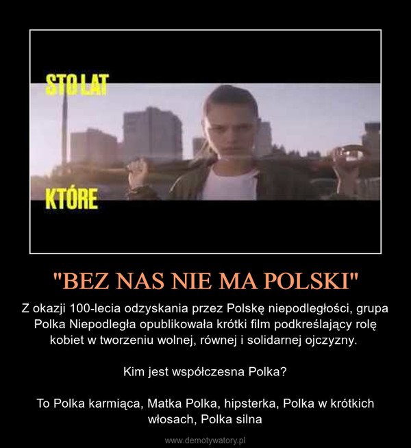 "BEZ NAS NIE MA POLSKI" – Z okazji 100-lecia odzyskania przez Polskę niepodległości, grupa Polka Niepodległa opublikowała krótki film podkreślający rolę kobiet w tworzeniu wolnej, równej i solidarnej ojczyzny. Kim jest współczesna Polka?To Polka karmiąca, Matka Polka, hipsterka, Polka w krótkich włosach, Polka silna 
