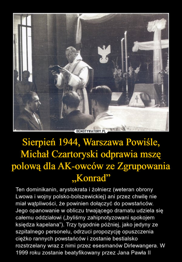 Sierpień 1944, Warszawa Powiśle, Michał Czartoryski odprawia mszę polową dla AK-owców ze Zgrupowania „Konrad” – Ten dominikanin, arystokrata i żołnierz (weteran obrony Lwowa i wojny polsko-bolszewickiej) ani przez chwilę nie miał wątpliwości, że powinien dołączyć do powstańców. Jego opanowanie w obliczu trwającego dramatu udziela się całemu oddziałowi („byliśmy zahipnotyzowani spokojem księdza kapelana”). Trzy tygodnie później, jako jedyny ze szpitalnego personelu, odrzuci propozycję opuszczenia ciężko rannych powstańców i zostanie bestialsko rozstrzelany wraz z nimi przez esesmanów Dirlewangera. W 1999 roku zostanie beatyfikowany przez Jana Pawła II 