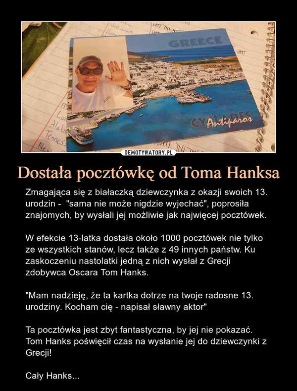 Dostała pocztówkę od Toma Hanksa – Zmagająca się z białaczką dziewczynka z okazji swoich 13. urodzin -  "sama nie może nigdzie wyjechać", poprosiła znajomych, by wysłali jej możliwie jak najwięcej pocztówek.W efekcie 13-latka dostała około 1000 pocztówek nie tylko ze wszystkich stanów, lecz także z 49 innych państw. Ku zaskoczeniu nastolatki jedną z nich wysłał z Grecji zdobywca Oscara Tom Hanks."Mam nadzieję, że ta kartka dotrze na twoje radosne 13. urodziny. Kocham cię - napisał sławny aktor"Ta pocztówka jest zbyt fantastyczna, by jej nie pokazać. Tom Hanks poświęcił czas na wysłanie jej do dziewczynki z Grecji!Cały Hanks... 