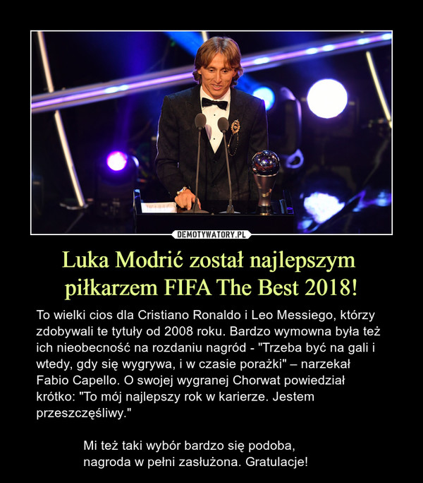 Luka Modrić został najlepszym piłkarzem FIFA The Best 2018! – To wielki cios dla Cristiano Ronaldo i Leo Messiego, którzy zdobywali te tytuły od 2008 roku. Bardzo wymowna była też ich nieobecność na rozdaniu nagród - "Trzeba być na gali i wtedy, gdy się wygrywa, i w czasie porażki" – narzekał Fabio Capello. O swojej wygranej Chorwat powiedział krótko: "To mój najlepszy rok w karierze. Jestem przeszczęśliwy."             Mi też taki wybór bardzo się podoba,              nagroda w pełni zasłużona. Gratulacje! 