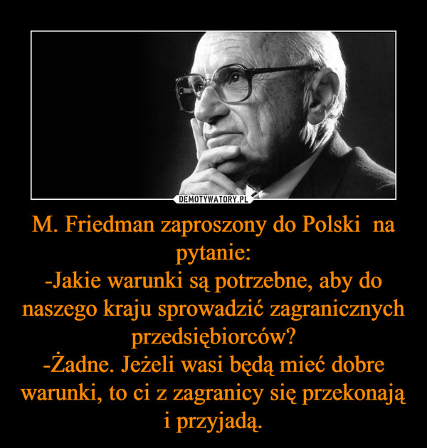 M. Friedman zaproszony do Polski  na pytanie:
-Jakie warunki są potrzebne, aby do naszego kraju sprowadzić zagranicznych przedsiębiorców?
-Żadne. Jeżeli wasi będą mieć dobre warunki, to ci z zagranicy się przekonają i przyjadą.