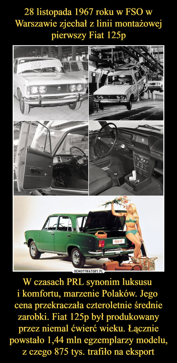 28 listopada 1967 roku w FSO w Warszawie zjechał z linii montażowej pierwszy Fiat 125p W czasach PRL synonim luksusu 
i komfortu, marzenie Polaków. Jego 
cena przekraczała czteroletnie średnie zarobki. Fiat 125p był produkowany przez niemal ćwierć wieku. Łącznie powstało 1,44 mln egzemplarzy modelu, z czego 875 tys. trafiło na eksport